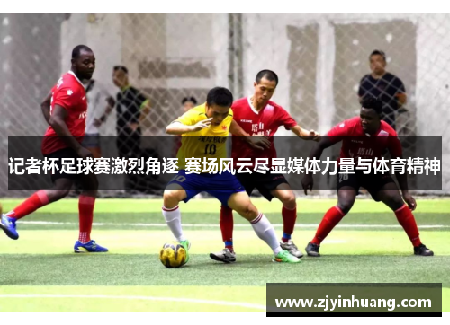 记者杯足球赛激烈角逐 赛场风云尽显媒体力量与体育精神 记者杯足球赛激烈角逐 赛场风云尽显媒体力量与体育精神