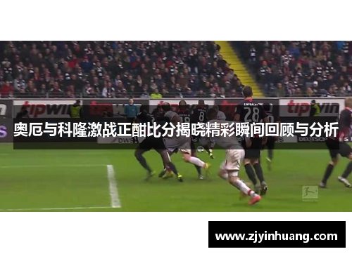 奥厄与科隆激战正酣比分揭晓精彩瞬间回顾与分析